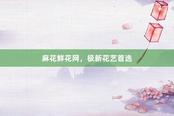 麻花鲜花网，极新花艺首选