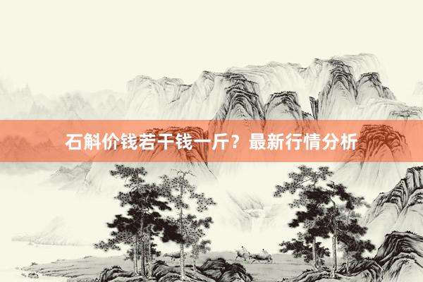 石斛价钱若干钱一斤？最新行情分析